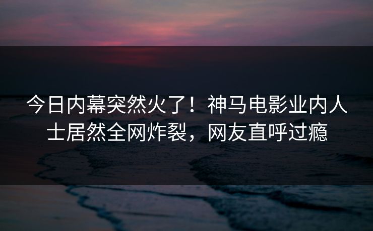 今日内幕突然火了！神马电影业内人士居然全网炸裂，网友直呼过瘾