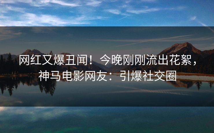 网红又爆丑闻！今晚刚刚流出花絮，神马电影网友：引爆社交圈