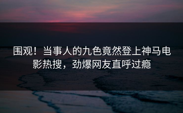 围观！当事人的九色竟然登上神马电影热搜，劲爆网友直呼过瘾