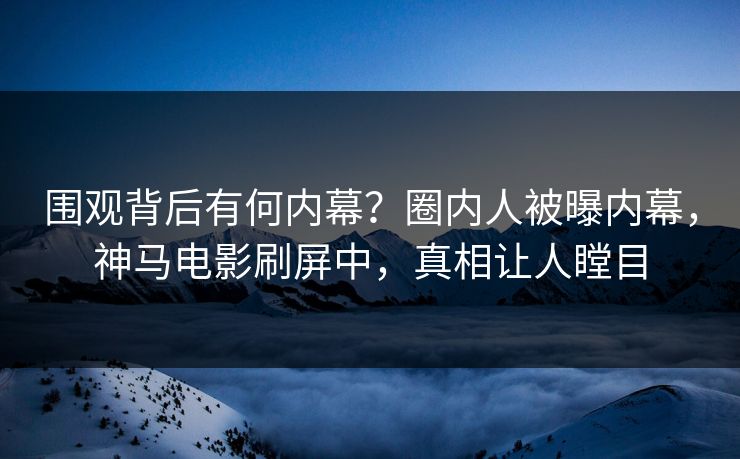 围观背后有何内幕?圈内人被曝内幕,神马电影刷屏中,真相让人瞠目 围观背后有何内幕?圈内人被曝内幕,神马电影刷屏中,真相让人瞠目