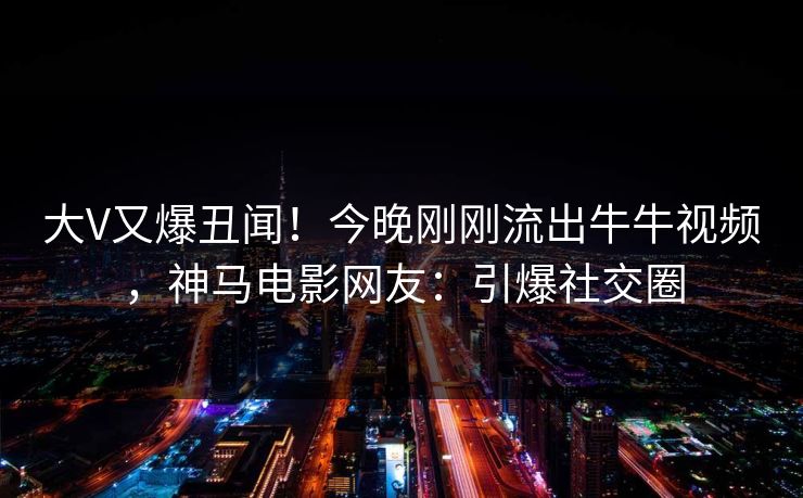 大V又爆丑闻！今晚刚刚流出牛牛视频，神马电影网友：引爆社交圈