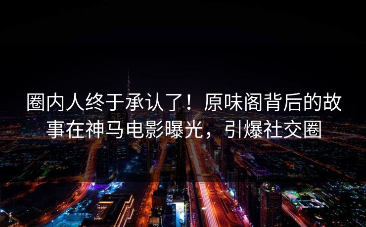 圈内人终于承认了！原味阁背后的故事在神马电影曝光，引爆社交圈