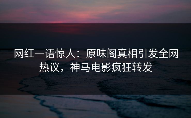 网红一语惊人：原味阁真相引发全网热议，神马电影疯狂转发