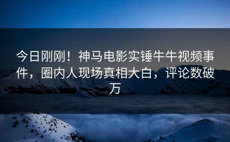 今日刚刚！神马电影实锤牛牛视频事件，圈内人现场真相大白，评论数破万