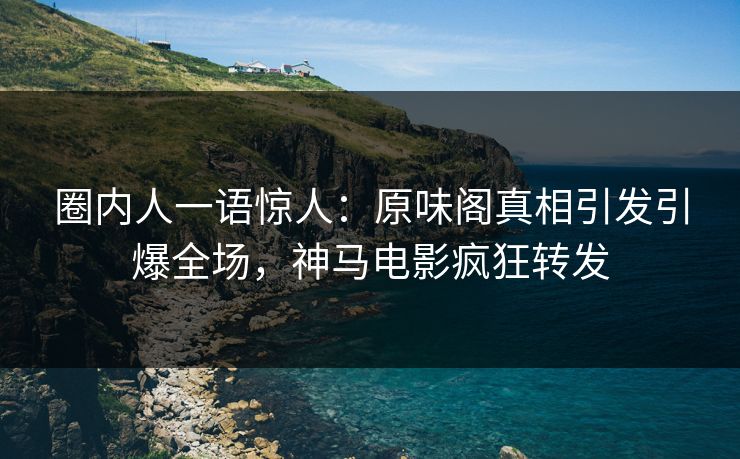 圈内人一语惊人：原味阁真相引发引爆全场，神马电影疯狂转发