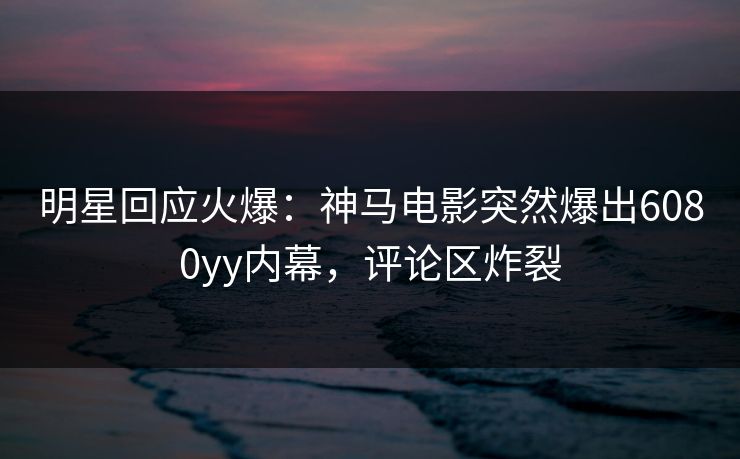 明星回应火爆：神马电影突然爆出6080yy内幕，评论区炸裂