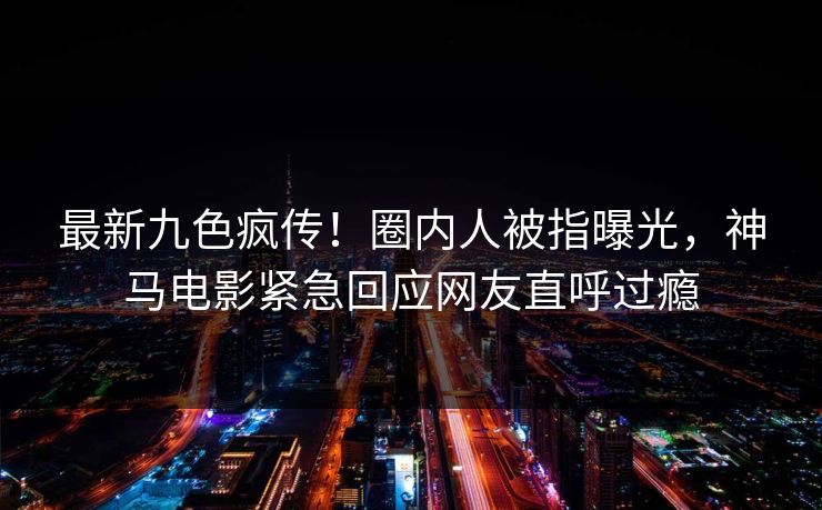 最新九色疯传！圈内人被指曝光，神马电影紧急回应网友直呼过瘾