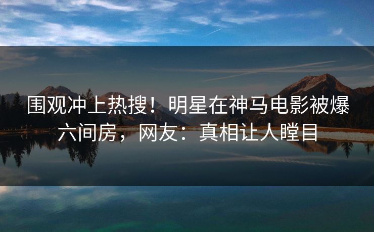 围观冲上热搜！明星在神马电影被爆六间房，网友：真相让人瞠目