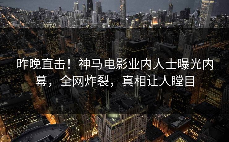 昨晚直击！神马电影业内人士曝光内幕，全网炸裂，真相让人瞠目