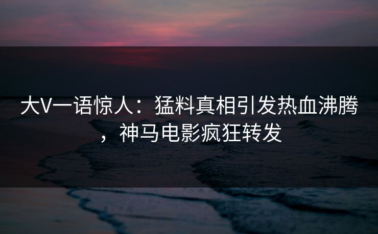 大V一语惊人：猛料真相引发热血沸腾，神马电影疯狂转发