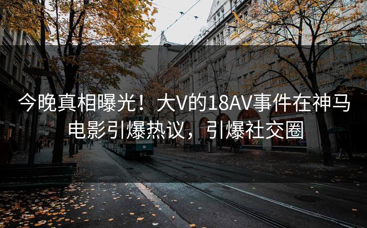 今晚真相曝光！大V的18AV事件在神马电影引爆热议，引爆社交圈