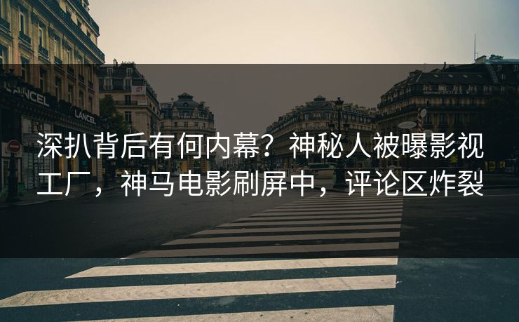 深扒背后有何内幕？神秘人被曝影视工厂，神马电影刷屏中，评论区炸裂