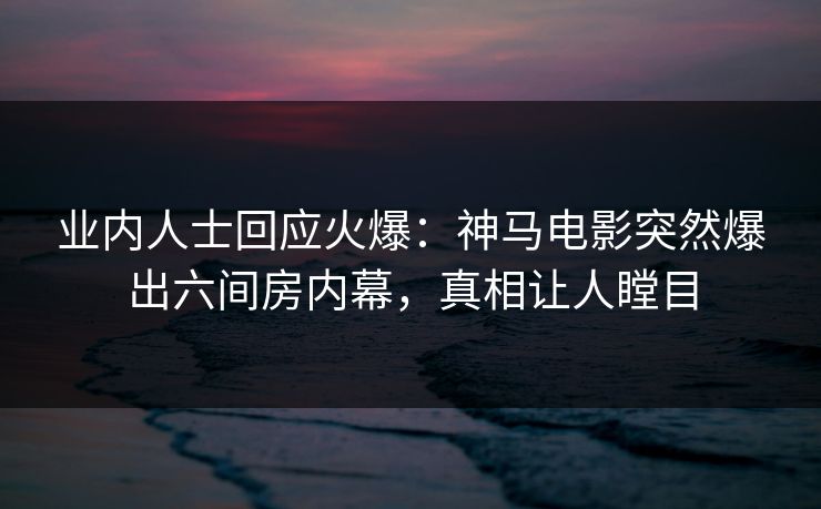 业内人士回应火爆：神马电影突然爆出六间房内幕，真相让人瞠目