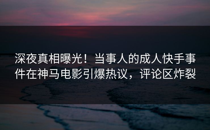 深夜真相曝光！当事人的成人快手事件在神马电影引爆热议，评论区炸裂