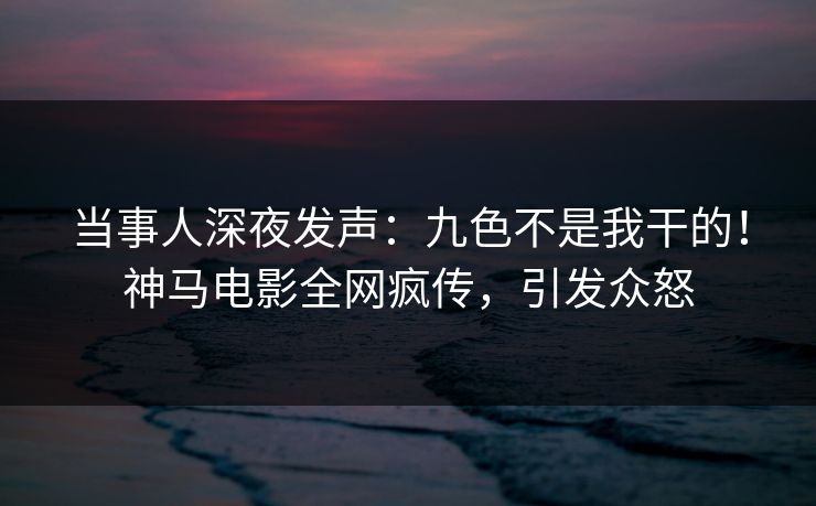 当事人深夜发声：九色不是我干的！神马电影全网疯传，引发众怒