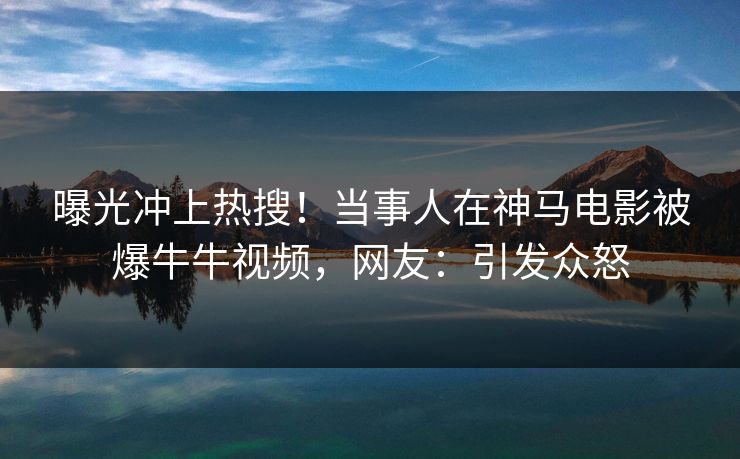 曝光冲上热搜！当事人在神马电影被爆牛牛视频，网友：引发众怒