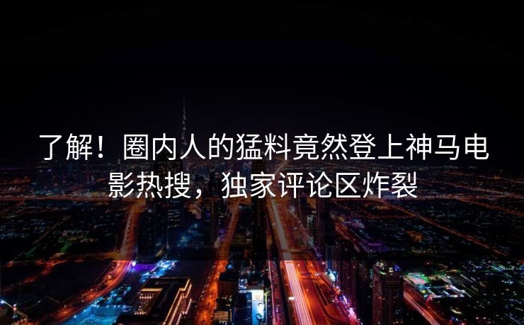 了解！圈内人的猛料竟然登上神马电影热搜，独家评论区炸裂