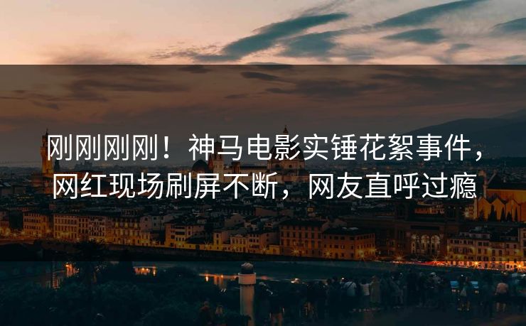 刚刚刚刚！神马电影实锤花絮事件，网红现场刷屏不断，网友直呼过瘾