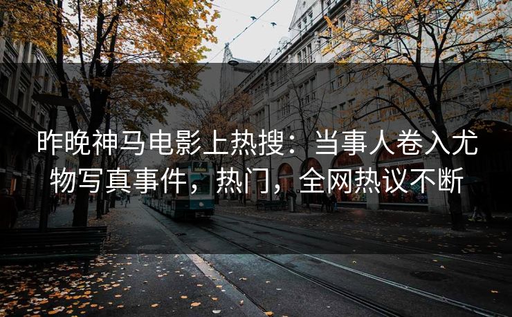 昨晚神马电影上热搜：当事人卷入尤物写真事件，热门，全网热议不断