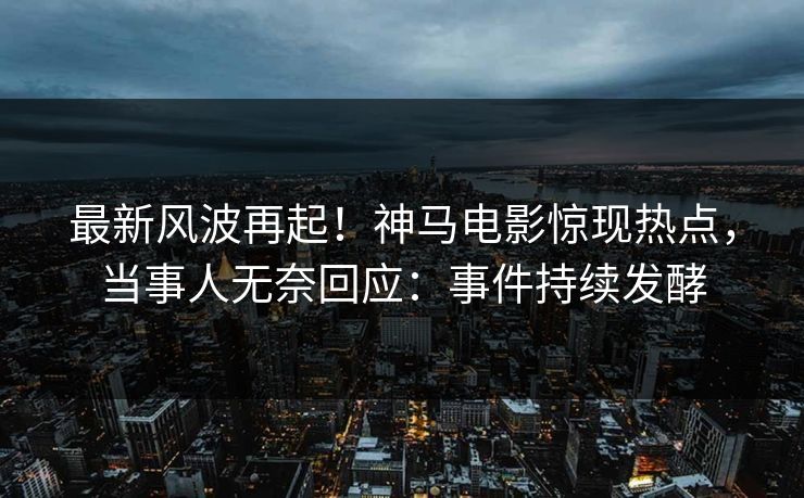 最新风波再起！神马电影惊现热点，当事人无奈回应：事件持续发酵