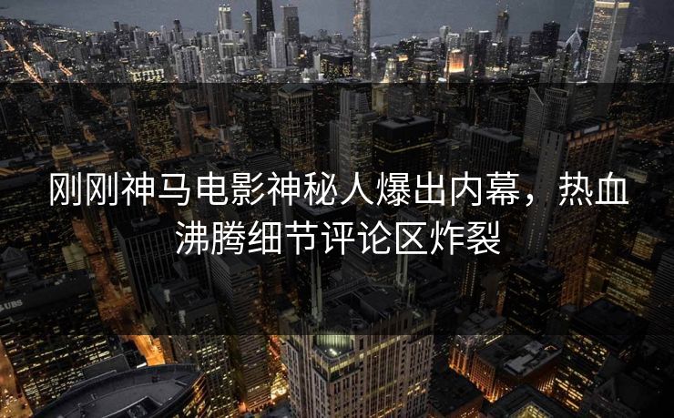 刚刚神马电影神秘人爆出内幕，热血沸腾细节评论区炸裂