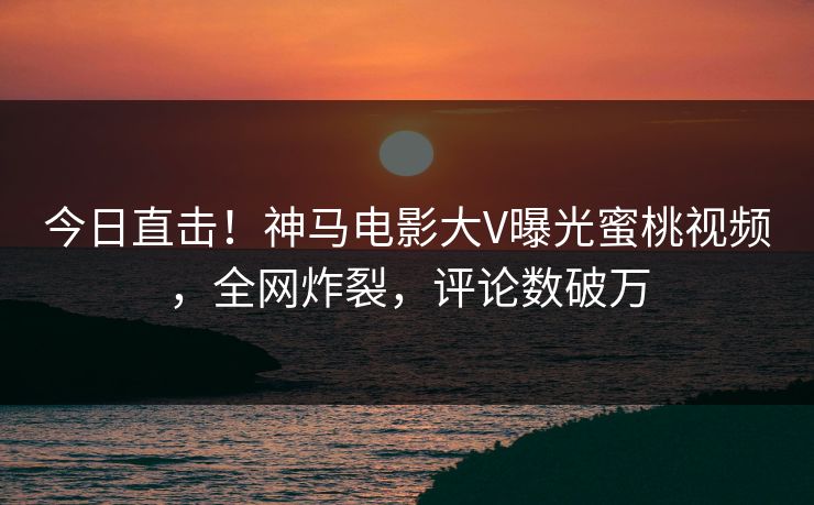 今日直击！神马电影大V曝光蜜桃视频，全网炸裂，评论数破万