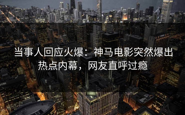 当事人回应火爆：神马电影突然爆出热点内幕，网友直呼过瘾