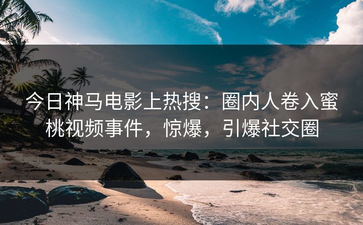 今日神马电影上热搜：圈内人卷入蜜桃视频事件，惊爆，引爆社交圈