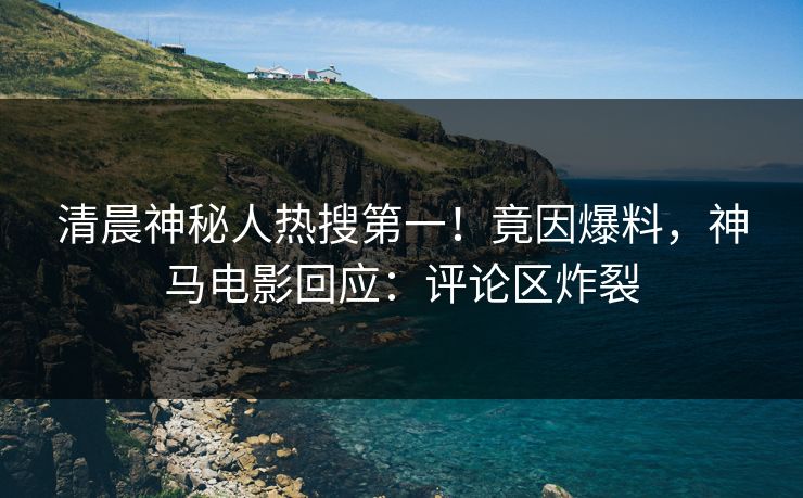 清晨神秘人热搜第一!竟因爆料,神马电影回应:评论区炸裂 清晨神秘人热搜第一!竟因爆料,神马电影回应:评论区炸裂