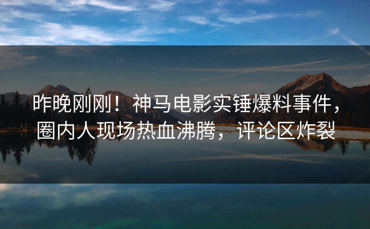 昨晚刚刚！神马电影实锤爆料事件，圈内人现场热血沸腾，评论区炸裂