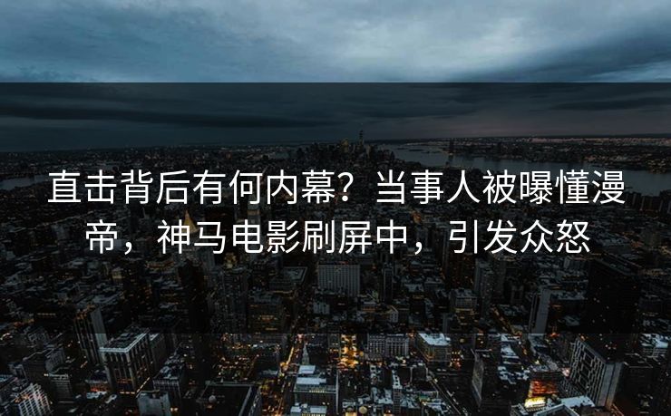 直击背后有何内幕？当事人被曝懂漫帝，神马电影刷屏中，引发众怒