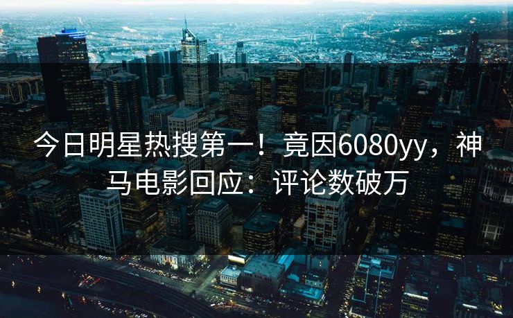 今日明星热搜第一！竟因6080yy，神马电影回应：评论数破万