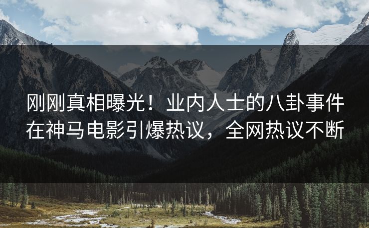 刚刚真相曝光！业内人士的八卦事件在神马电影引爆热议，全网热议不断