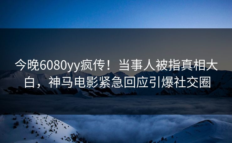 今晚6080yy疯传！当事人被指真相大白，神马电影紧急回应引爆社交圈