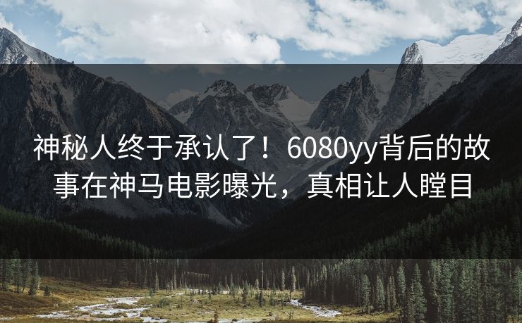 神秘人终于承认了！6080yy背后的故事在神马电影曝光，真相让人瞠目