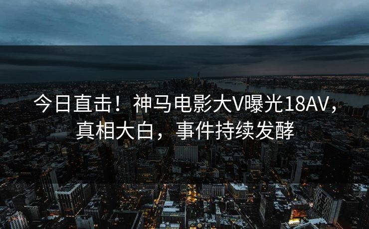 今日直击！神马电影大V曝光18AV，真相大白，事件持续发酵