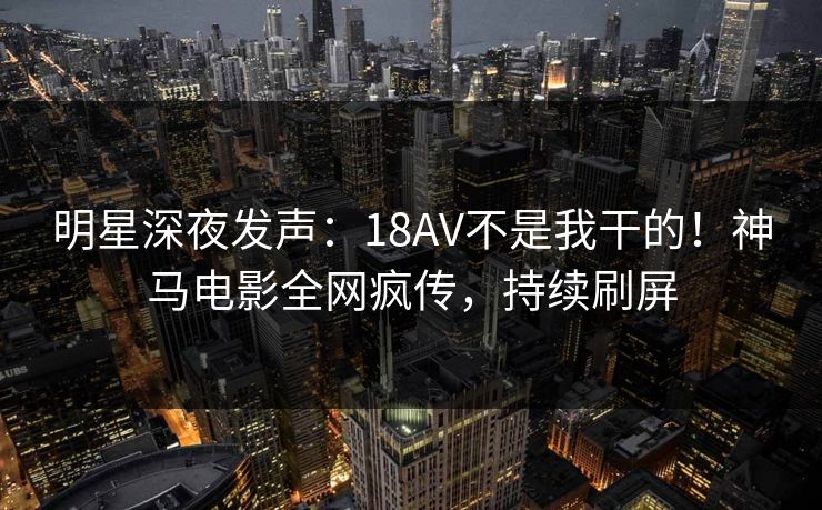 明星深夜发声：18AV不是我干的！神马电影全网疯传，持续刷屏