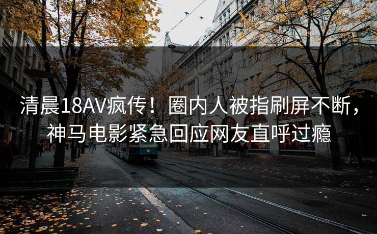清晨18AV疯传！圈内人被指刷屏不断，神马电影紧急回应网友直呼过瘾