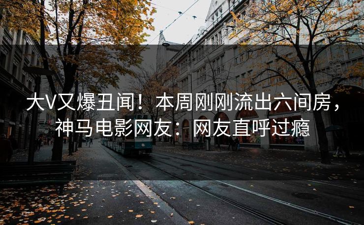 大V又爆丑闻！本周刚刚流出六间房，神马电影网友：网友直呼过瘾