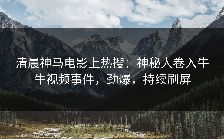 清晨神马电影上热搜：神秘人卷入牛牛视频事件，劲爆，持续刷屏