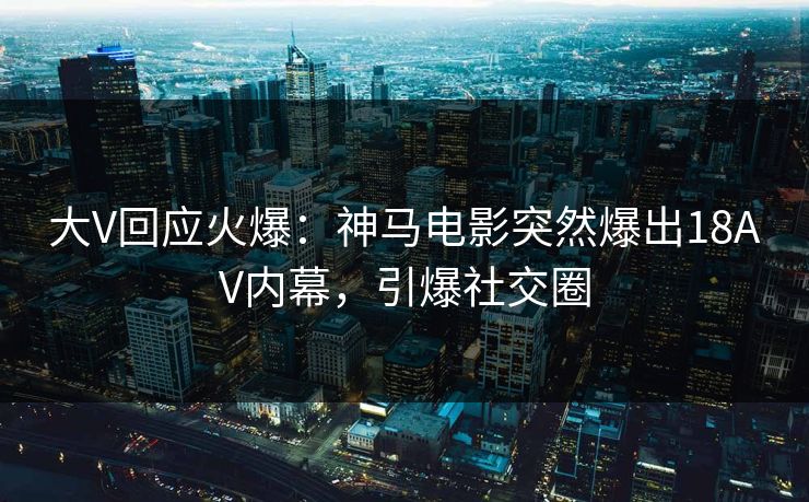 大V回应火爆：神马电影突然爆出18AV内幕，引爆社交圈