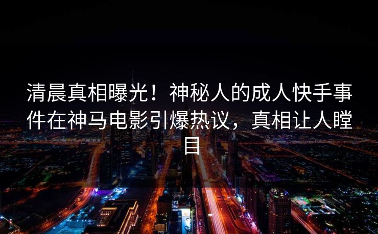 清晨真相曝光！神秘人的成人快手事件在神马电影引爆热议，真相让人瞠目