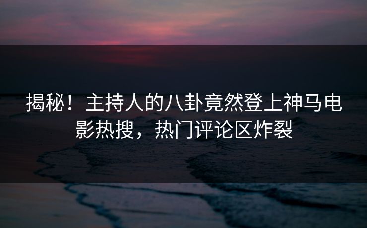 揭秘!主持人的八卦竟然登上神马电影热搜,热门评论区炸裂 揭秘!主持人的八卦竟然登上神马电影热搜,热门评论区炸裂