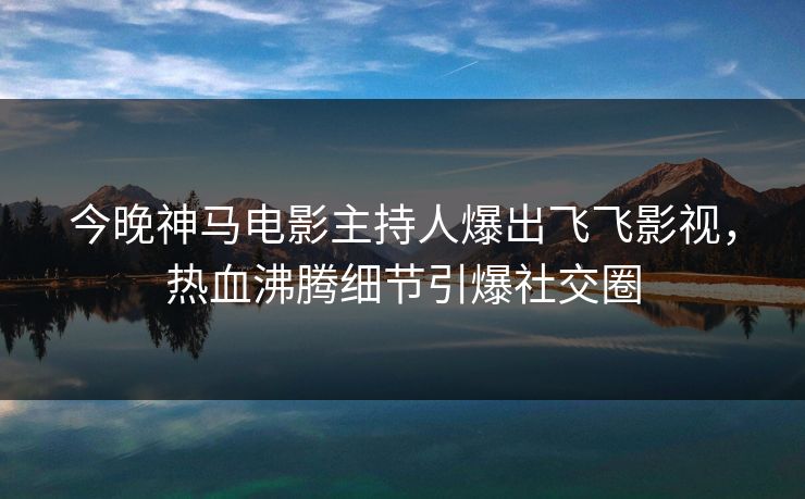 今晚神马电影主持人爆出飞飞影视，热血沸腾细节引爆社交圈