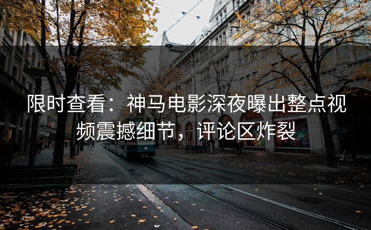 限时查看：神马电影深夜曝出整点视频震撼细节，评论区炸裂