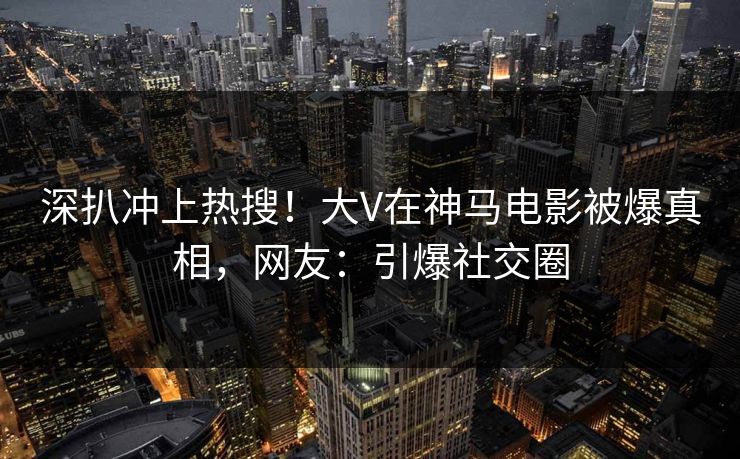 深扒冲上热搜！大V在神马电影被爆真相，网友：引爆社交圈