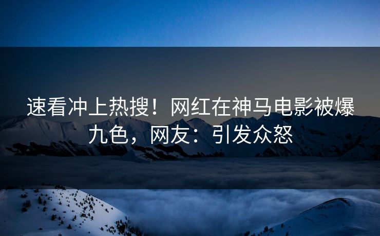 速看冲上热搜！网红在神马电影被爆九色，网友：引发众怒