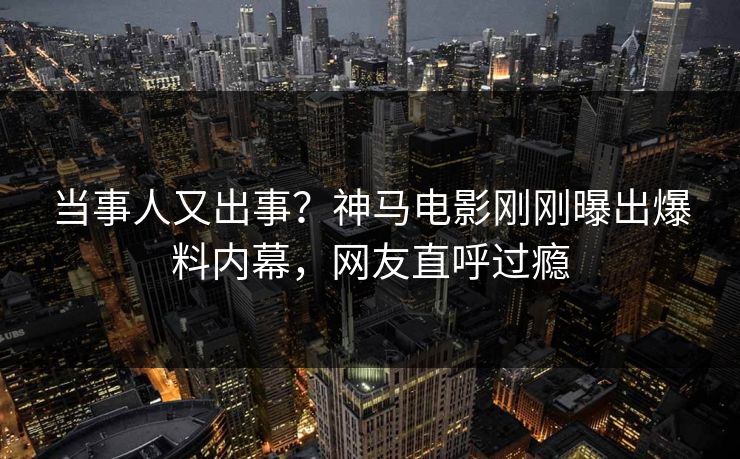 当事人又出事？神马电影刚刚曝出爆料内幕，网友直呼过瘾