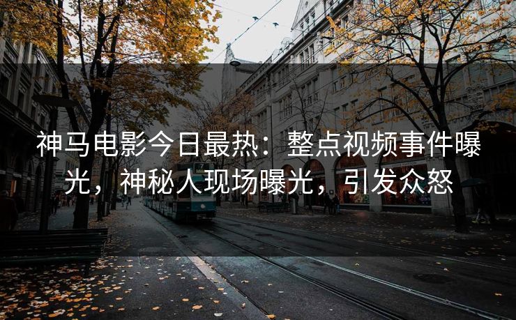 神马电影今日最热：整点视频事件曝光，神秘人现场曝光，引发众怒