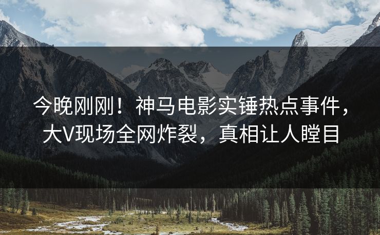 今晚刚刚！神马电影实锤热点事件，大V现场全网炸裂，真相让人瞠目